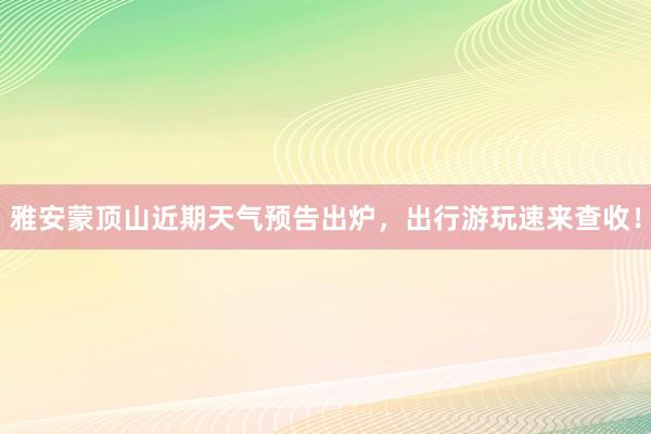 雅安蒙顶山近期天气预告出炉，出行游玩速来查收！