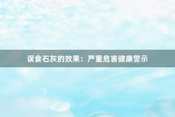 误食石灰的效果：严重危害健康警示